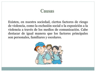 Causas 
Existen, en nuestra sociedad, ciertos factores de riesgo 
de violencia, como la exclusión social o la exposición a la 
violencia a través de los medios de comunicación. Cabe 
destacar de igual manera que los factores principales 
son personales, familiares y escolares. 
 