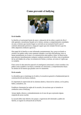 Como prevenir el bullying 
En la familia 
La familia es la principal fuente de amor y educación de los niños; a partir de ella el 
niño aprende a socializarse basado en lo valores, normas y comportamientos enseñados 
en casa; evitemos que nuestro hogar se convierta en un escenario hostil o por el 
contrario demasiado permisivo, tenga por seguro que esto siempre llevará a que los 
niños adquieran conductas agresivas. 
Otro papel de la familia es estar informada constantemente, hay cursos en donde se 
orienta a los padres sobre como mantener alejados a sus hijos del bullying; éstos se 
basan normalmente en el amor y la comunicación entre padres e hijos, la observación 
para detectar inmediatamente cualquier conducta anormal en el chico, estar al pendiente 
de las actividades de su hijo, la existencia de límites y normas, asi como el vigilar que 
se cumplan. 
Estos cursos le dan atención especial a la inteligencia emocional, es decir enseñan a los 
padres como ayudarle a sus hijos a controlar sus emociones y comportamientos hacia 
los demás de tal manera que puedan convivir sanamente. 
En la escuela 
La disciplina que se mantenga en el salón y la escuela en general es fundamental para la 
construcción de una buena conducta. 
Es importante la supervisión de los alumnos dentro y fuera de los salones, en los patios, 
baños, comedores, etc. 
Establecer claramente las reglas de la escuela y las acciones que se tomarán en 
conductas como el bullying. 
Actuar rápido, directa y contundentemente en el caso de que se presente alguna 
sospecha de acoso escolar. 
La escuela debe estar abierta a las quejas y sugerencias del alumnado y padres de 
familia, se sugiere la colocación de un buzón. 
 