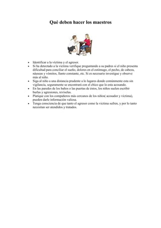 Qué deben hacer los maestros 
· Identificar a la víctima y el agresor. 
· Si ha detectado a la victima verifique preguntando a su padres si el niño presenta 
dificultad para conciliar el sueño, dolores en el estómago, el pecho, de cabeza, 
náuseas y vómitos, llanto constante, etc. Si es necesario investigue y observe 
más al niño. 
· Siga al niño a una distancia prudente a lo lugares donde comúnmente esta sin 
vigilancia, seguramente se encontrará con el chico que lo esta acosando. 
· En las paredes de los baños o las puertas de éstos, los niños suelen escribir 
burlas y agresiones, revíselas. 
· Platique con los compañeros más cercanos de los niños( acosador y víctima), 
pueden darle información valiosa. 
· Tenga consciencia de que tanto el agresor como la victima sufren, y por lo tanto 
necesitan ser atendidos y tratados. 
 