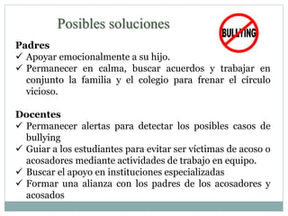 Posibles soluciones 
Padres 
 Apoyar emocionalmente a su hijo. 
 Permanecer en calma, buscar acuerdos y trabajar en 
conjunto la familia y el colegio para frenar el círculo 
vicioso. 
Docentes 
 Permanecer alertas para detectar los posibles casos de 
bullying 
 Guiar a los estudiantes para evitar ser víctimas de acoso o 
acosadores mediante actividades de trabajo en equipo. 
 Buscar el apoyo en instituciones especializadas 
 Formar una alianza con los padres de los acosadores y 
acosados 
 