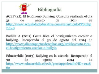 Bibliografía 
ACEP (s.f). El fenómeno Bullying. Consulta realizada el día 
31 de agosto de 2014 en 
http://www.actualidadeducativa.com/verArticuloPPS.php 
?id=8 
Badilla A (2011) Costa Rica el hostigamiento escolar o 
bullying. Recuperado el 30 de agosto del 2014 de 
http://www.alianzaportusderechos.org/article/costa-rica-el- 
hostigamiento-escolar-o-bullyin 
Educarchile (2013) Bullying en la escuela. Recuperado el 
30 de agosto 2014 de 
http://www.educarchile.cl/ech/pro/app/detalle?ID=1948 
60 
 