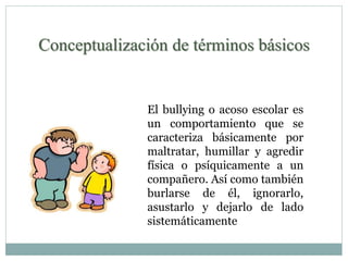 Conceptualización de términos básicos 
El bullying o acoso escolar es 
un comportamiento que se 
caracteriza básicamente por 
maltratar, humillar y agredir 
física o psíquicamente a un 
compañero. Así como también 
burlarse de él, ignorarlo, 
asustarlo y dejarlo de lado 
sistemáticamente 
 