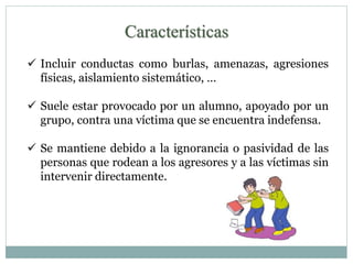 Características 
 Incluir conductas como burlas, amenazas, agresiones 
físicas, aislamiento sistemático, … 
 Suele estar provocado por un alumno, apoyado por un 
grupo, contra una víctima que se encuentra indefensa. 
 Se mantiene debido a la ignorancia o pasividad de las 
personas que rodean a los agresores y a las víctimas sin 
intervenir directamente. 
 