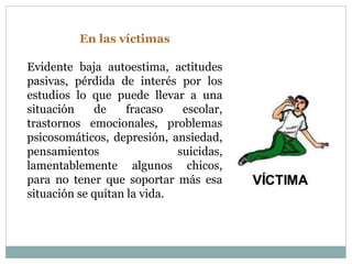 En las víctimas 
Evidente baja autoestima, actitudes 
pasivas, pérdida de interés por los 
estudios lo que puede llevar a una 
situación de fracaso escolar, 
trastornos emocionales, problemas 
psicosomáticos, depresión, ansiedad, 
pensamientos suicidas, 
lamentablemente algunos chicos, 
para no tener que soportar más esa 
situación se quitan la vida. 
 