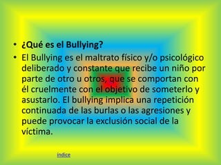 • ¿Qué es el Bullying? 
• El Bullying es el maltrato físico y/o psicológico 
deliberado y constante que recibe un niño por 
parte de otro u otros, que se comportan con 
él cruelmente con el objetivo de someterlo y 
asustarlo. El bullying implica una repetición 
continuada de las burlas o las agresiones y 
puede provocar la exclusión social de la 
víctima. 
índice 
 