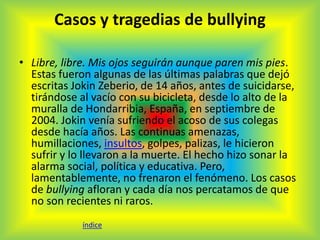 Casos y tragedias de bullying 
• Libre, libre. Mis ojos seguirán aunque paren mis pies. 
Estas fueron algunas de las últimas palabras que dejó 
escritas Jokin Zeberio, de 14 años, antes de suicidarse, 
tirándose al vacío con su bicicleta, desde lo alto de la 
muralla de Hondarribia, España, en septiembre de 
2004. Jokin venía sufriendo el acoso de sus colegas 
desde hacía años. Las continuas amenazas, 
humillaciones, insultos, golpes, palizas, le hicieron 
sufrir y lo llevaron a la muerte. El hecho hizo sonar la 
alarma social, política y educativa. Pero, 
lamentablemente, no frenaron el fenómeno. Los casos 
de bullying afloran y cada día nos percatamos de que 
no son recientes ni raros. 
índice 
