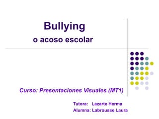 Bullying 
o acoso escolar 
Curso: Presentaciones Visuales (MT1) 
Tutora: Lazarte Herma 
Alumna: Labrousse Laura 
 