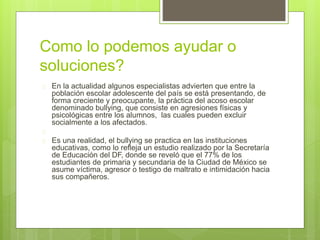 Como lo podemos ayudar o 
soluciones? 
 En la actualidad algunos especialistas advierten que entre la 
población escolar adolescente del país se está presentando, de 
forma creciente y preocupante, la práctica del acoso escolar 
denominado bullying, que consiste en agresiones físicas y 
psicológicas entre los alumnos, las cuales pueden excluir 
socialmente a los afectados. 
 
 Es una realidad, el bullying se practica en las instituciones 
educativas, como lo refleja un estudio realizado por la Secretaría 
de Educación del DF, donde se reveló que el 77% de los 
estudiantes de primaria y secundaria de la Ciudad de México se 
asume víctima, agresor o testigo de maltrato e intimidación hacia 
sus compañeros. 
 