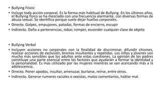 • Bullying Físico
• Incluye toda acción corporal. Es la forma más habitual de Bullying. En los últimos años,
el Bullying físico se ha mezclado con una frecuencia alarmante, con diversas formas de
abuso sexual. Se identifica porque suele dejar huellas corporales.
• Directo. Golpes, empujones, patadas, formas de encierro, escupir
• Indirecto. Daño a pertenencias, robar, romper, esconder cualquier clase de objeto
• Bullying Verbal
• Incluyen acciones no corporales con la finalidad de discriminar, difundir chismes,
realizar acciones de exclusión, bromas insultantes y repetidas. Los niños y jóvenes son
mucho más sensibles que los adultos ante estas cuestiones. La opinión de los padres
constituye una parte esencial entre los factores que ayudarán a formar la identidad y
la personalidad. Es más utilizado por las mujeres mientras se van acercando más a la
adolescencia.
• Directo. Poner apodos, insultar, amenazar, burlarse, reírse, entre otros.
• Indirecto. Generar rumores raciales o sexistas, malos comentarios, hablar mal.
 