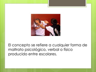 El concepto se refiere a cualquier forma de
maltrato psicológico, verbal o físico
producido entre escolares.