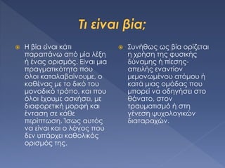  Η βία είναι κάτι
παραπάνω από μία λέξη
ή ένας ορισμός. Είναι μια
πραγματικότητα που
όλοι καταλαβαίνουμε, ο
καθένας με το δικό του
μοναδικό τρόπο, και που
όλοι έχουμε ασκήσει, με
διαφορετική μορφή και
ένταση σε κάθε
περίπτωση. Ίσως αυτός
να είναι και ο λόγος που
δεν υπάρχει καθολικός
ορισμός της.
 Συνήθως ως βία ορίζεται
η χρήση της φυσικής
δύναμης ή πίεσης-
απειλής εναντίον
μεμονωμένου ατόμου ή
κατά μιας ομάδας που
μπορεί να οδηγήσει στο
θάνατο, στον
τραυματισμό ή στη
γένεση ψυχολογικών
διαταραχών.
 