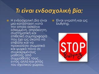  Η ενδοσχολική βία είναι
μια κατάσταση κατά
την οποία ασκείται
εσκεμμένη, απρόκλητη,
συστηματική και
επιθετική συμπεριφορά
που έχει ως σκοπό να
επιβάλει και να
προκαλέσει σωματικό
και ψυχικό πόνο σε
συγκεκριμένους
μαθητές από
συμμαθητές τους ,
εντός αλλά και εκτός
του σχολικού χώρου.
 Είναι γνωστή και ως
bullying.
 