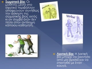  Σωματική βία: Οι
μαθητές μέσα στο
σχολικό περιβάλλον
αποφεύγουν συνήθως
την άσκηση της
σωματικής βίας εκτός
κι αν συμβεί όταν δεν
πέσει στην αντίληψη
κάποιου καθηγητή.
 Λεκτική βία: Η λεκτική
βία μπορεί να ξεκινήσει
από μία βρισιά και να
επεκταθεί με έναν
καυγά.
 