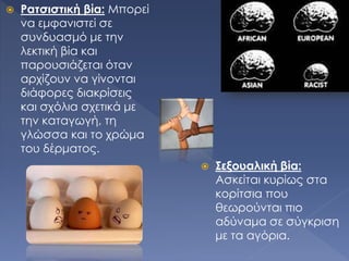  Ρατσιστική βία: Μπορεί
να εμφανιστεί σε
συνδυασμό με την
λεκτική βία και
παρουσιάζεται όταν
αρχίζουν να γίνονται
διάφορες διακρίσεις
και σχόλια σχετικά με
την καταγωγή, τη
γλώσσα και το χρώμα
του δέρματος.
 Σεξουαλική βία:
Ασκείται κυρίως στα
κορίτσια που
θεωρούνται πιο
αδύναμα σε σύγκριση
με τα αγόρια.
 