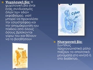  Ψυχολογική βία: Η
ψυχολογική βία είναι
ένας συνδυασμός
όλων των ειδών
εκφοβισμού, γιατί
μπορεί να προκαλέσει
την εσωστρέφεια και
την απομάκρυνση του
παιδιού από όλους
όσους βρίσκονται
γύρω του και θέλουν
να το βοηθήσουν
 Ηλεκτρονική βία:
Συνήθως
πρωταγωνιστικό ρόλο
παίζουν τα απειλητικά
μηνύματα στο κινητό ή
στο διαδίκτυο.
 