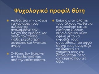  Αισθάνεται την ανάγκη
να κυριαρχεί τους
άλλους και
αναλαμβάνει τον
έλεγχο της ομάδας. Με
αυτόν τον τρόπο
νιώθει μεγαλύτερη
ασφάλεια και λιγότερο
άγχος.
 Ο θύτης δεν διακρίνει
την διεκδικητικότητα
από την επιθετικότητα.
 Επίσης όταν βλάπτει
τους άλλους νιώθει μια
ικανοποίηση και μια
αίσθηση κύρους.
Βέβαια έχει και υλικά
οφέλη με το να
εκφοβίζει τους
συμμαθητές του αφού
συχνά τους αναγκάζει
να δώσουν τα
χρήματα τους και
οποιοδήποτε άλλο
αντικείμενο που έχει
αξία.
 