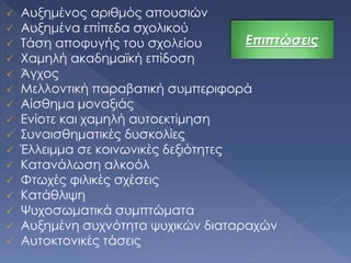  Αυξημένος αριθμός απουσιών
 Αυξημένα επίπεδα σχολικού
 Τάση αποφυγής του σχολείου
 Χαμηλή ακαδημαϊκή επίδοση
 Άγχος
 Μελλοντική παραβατική συμπεριφορά
 Αίσθημα μοναξιάς
 Ενίοτε και χαμηλή αυτοεκτίμηση
 Συναισθηματικές δυσκολίες
 Έλλειμμα σε κοινωνικές δεξιότητες
 Κατανάλωση αλκοόλ
 Φτωχές φιλικές σχέσεις
 Κατάθλιψη
 Ψυχοσωματικά συμπτώματα
 Αυξημένη συχνότητα ψυχικών διαταραχών
 Αυτοκτονικές τάσεις
Επιπτώσεις
 