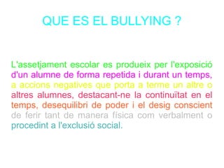 QUE ES EL BULLYING ?
L'assetjament escolar es produeix per l'exposició
d'un alumne de forma repetida i durant un temps,
a accions negatives que porta a terme un altre o
altres alumnes, destacant-ne la continuïtat en el
temps, desequilibri de poder i el desig conscient
de ferir tant de manera física com verbalment o
procedint a l'exclusió social.
 