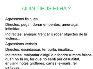 QUIN TIPUS HI HA ?
Agressions fisiques
Directes: pegar, donar empentes, amenaçar,
intimidar...
Indirectes: amagar, trencar o robar objectes de la
víctima...
Agressions verbals
Directes: escridassar, fer burla, insultar...
Indirectes: malparlar d'algú o difondre rumors falsos
quan no hi és, fer que ho senti per casualitat,
enviar-li notes grolleres, cartes, e-mails, fer
pintades...
 