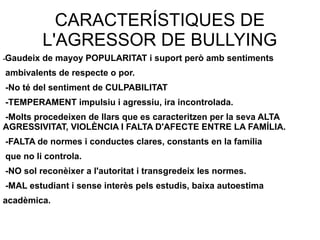 CARACTERÍSTIQUES DE
L'AGRESSOR DE BULLYING
-Gaudeix de mayoy POPULARITAT i suport però amb sentiments
ambivalents de respecte o por.
-No té del sentiment de CULPABILITAT
-TEMPERAMENT impulsiu i agressiu, ira incontrolada.
-Molts procedeixen de llars que es caracteritzen per la seva ALTA
AGRESSIVITAT, VIOLÈNCIA I FALTA D'AFECTE ENTRE LA FAMÍLIA.
-FALTA de normes i conductes clares, constants en la família
que no li controla.
-NO sol reconèixer a l'autoritat i transgredeix les normes.
-MAL estudiant i sense interès pels estudis, baixa autoestima
acadèmica.
 
