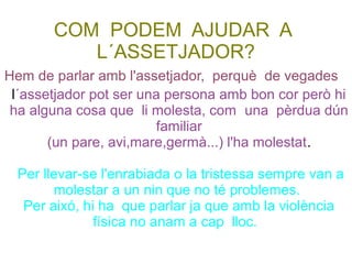 COM PODEM AJUDAR A
L´ASSETJADOR?
l´assetjador pot ser una persona amb bon cor però hi
ha alguna cosa que li molesta, com una pèrdua dún
familiar
(un pare, avi,mare,germà...) l'ha molestat.
Per llevar-se l'enrabiada o la tristessa sempre van a
molestar a un nin que no té problemes.
Per aixó, hi ha que parlar ja que amb la violència
física no anam a cap lloc.
Hem de parlar amb l'assetjador, perquè de vegades
 