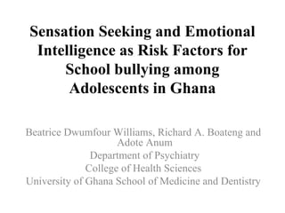 Sensation Seeking and Emotional
Intelligence as Risk Factors for
School bullying among
Adolescents in Ghana
Beatrice Dwumfour Williams, Richard A. Boateng and
Adote Anum
Department of Psychiatry
College of Health Sciences
University of Ghana School of Medicine and Dentistry
 
