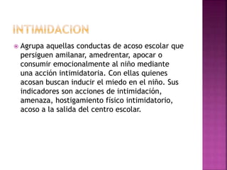  Agrupa aquellas conductas de acoso escolar que
persiguen amilanar, amedrentar, apocar o
consumir emocionalmente al niño mediante
una acción intimidatoria. Con ellas quienes
acosan buscan inducir el miedo en el niño. Sus
indicadores son acciones de intimidación,
amenaza, hostigamiento físico intimidatorio,
acoso a la salida del centro escolar.
 