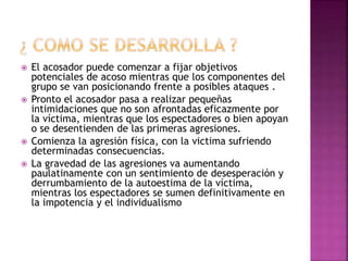  El acosador puede comenzar a fijar objetivos
potenciales de acoso mientras que los componentes del
grupo se van posicionando frente a posibles ataques .
 Pronto el acosador pasa a realizar pequeñas
intimidaciones que no son afrontadas eficazmente por
la víctima, mientras que los espectadores o bien apoyan
o se desentienden de las primeras agresiones.
 Comienza la agresión física, con la victima sufriendo
determinadas consecuencias.
 La gravedad de las agresiones va aumentando
paulatinamente con un sentimiento de desesperación y
derrumbamiento de la autoestima de la víctima,
mientras los espectadores se sumen definitivamente en
la impotencia y el individualismo
 