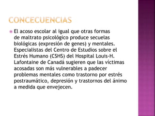  El acoso escolar al igual que otras formas
de maltrato psicológico produce secuelas
biológicas (expresión de genes) y mentales.
Especialistas del Centro de Estudios sobre el
Estrés Humano (CSHS) del Hospital Louis-H.
Lafontaine de Canadá sugieren que las víctimas
acosadas son más vulnerables a padecer
problemas mentales como trastorno por estrés
postraumático, depresión y trastornos del ánimo
a medida que envejecen.
 