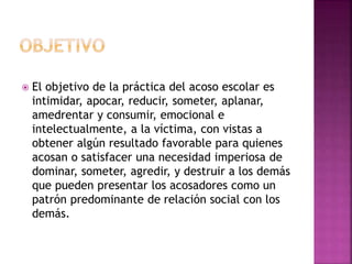  El objetivo de la práctica del acoso escolar es
intimidar, apocar, reducir, someter, aplanar,
amedrentar y consumir, emocional e
intelectualmente, a la víctima, con vistas a
obtener algún resultado favorable para quienes
acosan o satisfacer una necesidad imperiosa de
dominar, someter, agredir, y destruir a los demás
que pueden presentar los acosadores como un
patrón predominante de relación social con los
demás.
 