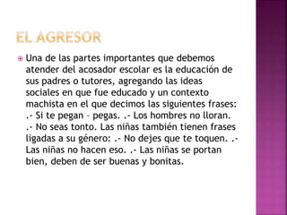  Una de las partes importantes que debemos
atender del acosador escolar es la educación de
sus padres o tutores, agregando las ideas
sociales en que fue educado y un contexto
machista en el que decimos las siguientes frases:
.- Si te pegan – pegas. .- Los hombres no lloran.
.- No seas tonto. Las niñas también tienen frases
ligadas a su género: .- No dejes que te toquen. .-
Las niñas no hacen eso. .- Las niñas se portan
bien, deben de ser buenas y bonitas.
 