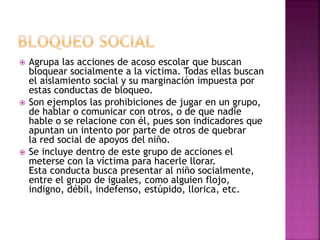  Agrupa las acciones de acoso escolar que buscan
bloquear socialmente a la víctima. Todas ellas buscan
el aislamiento social y su marginación impuesta por
estas conductas de bloqueo.
 Son ejemplos las prohibiciones de jugar en un grupo,
de hablar o comunicar con otros, o de que nadie
hable o se relacione con él, pues son indicadores que
apuntan un intento por parte de otros de quebrar
la red social de apoyos del niño.
 Se incluye dentro de este grupo de acciones el
meterse con la víctima para hacerle llorar.
Esta conducta busca presentar al niño socialmente,
entre el grupo de iguales, como alguien flojo,
indigno, débil, indefenso, estúpido, llorica, etc.
 