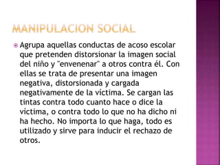  Agrupa aquellas conductas de acoso escolar
que pretenden distorsionar la imagen social
del niño y "envenenar" a otros contra él. Con
ellas se trata de presentar una imagen
negativa, distorsionada y cargada
negativamente de la víctima. Se cargan las
tintas contra todo cuanto hace o dice la
víctima, o contra todo lo que no ha dicho ni
ha hecho. No importa lo que haga, todo es
utilizado y sirve para inducir el rechazo de
otros.
 