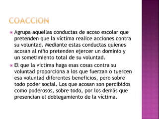  Agrupa aquellas conductas de acoso escolar que
pretenden que la víctima realice acciones contra
su voluntad. Mediante estas conductas quienes
acosan al niño pretenden ejercer un dominio y
un sometimiento total de su voluntad.
 El que la víctima haga esas cosas contra su
voluntad proporciona a los que fuerzan o tuercen
esa voluntad diferentes beneficios, pero sobre
todo poder social. Los que acosan son percibidos
como poderosos, sobre todo, por los demás que
presencian el doblegamiento de la víctima.
 
