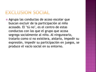  Agrupa las conductas de acoso escolar que
buscan excluir de la participación al niño
acosado. El "tú no", es el centro de estas
conductas con las que el grupo que acosa
segrega socialmente al niño. Al ningunearlo,
tratarlo como si no existiera, aislarlo, impedir su
expresión, impedir su participación en juegos, se
produce el vacío social en su entorno.
 