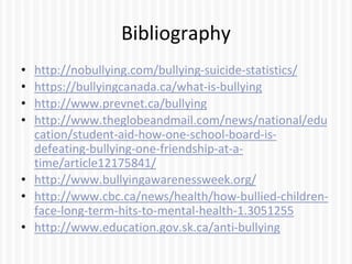 Bibliography
• http://nobullying.com/bullying-suicide-statistics/
• https://bullyingcanada.ca/what-is-bullying
• http://www.prevnet.ca/bullying
• http://www.theglobeandmail.com/news/national/edu
cation/student-aid-how-one-school-board-is-
defeating-bullying-one-friendship-at-a-
time/article12175841/
• http://www.bullyingawarenessweek.org/
• http://www.cbc.ca/news/health/how-bullied-children-
face-long-term-hits-to-mental-health-1.3051255
• http://www.education.gov.sk.ca/anti-bullying
 