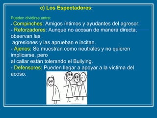 c) Los Espectadores:
Pueden dividirse entre:
- Compinches: Amigos íntimos y ayudantes del agresor.
- Reforzadores: Aunque no acosan de manera directa,
observan las
agresiones y las aprueban e incitan.
- Ajenos: Se muestran como neutrales y no quieren
implicarse, pero
al callar están tolerando el Bullying.
- Defensores: Pueden llegar a apoyar a la víctima del
acoso.
 