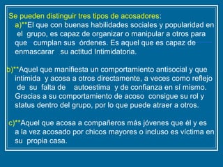 Se pueden distinguir tres tipos de acosadores:
a)**El que con buenas habilidades sociales y popularidad en
el grupo, es capaz de organizar o manipular a otros para
que cumplan sus órdenes. Es aquel que es capaz de
enmascarar su actitud Intimidatoria.
b)**Aquel que manifiesta un comportamiento antisocial y que
intimida y acosa a otros directamente, a veces como reflejo
de su falta de autoestima y de confianza en sí mismo.
Gracias a su comportamiento de acoso consigue su rol y
status dentro del grupo, por lo que puede atraer a otros.
c)**Aquel que acosa a compañeros más jóvenes que él y es
a la vez acosado por chicos mayores o incluso es víctima en
su propia casa.
 