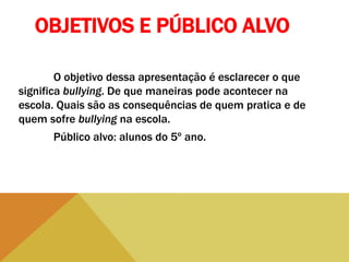 OBJETIVOS E PÚBLICO ALVO
O objetivo dessa apresentação é esclarecer o que
significa bullying. De que maneiras pode acontecer na
escola. Quais são as consequências de quem pratica e de
quem sofre bullying na escola.
Público alvo: alunos do 5º ano.
 