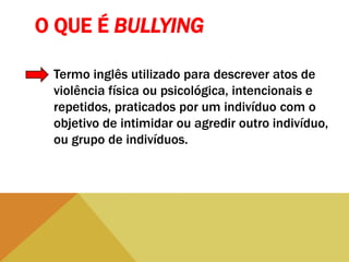 O QUE É BULLYING
Termo inglês utilizado para descrever atos de
violência física ou psicológica, intencionais e
repetidos, praticados por um indivíduo com o
objetivo de intimidar ou agredir outro indivíduo,
ou grupo de indivíduos.
 