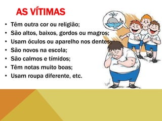 AS VÍTIMAS
• Têm outra cor ou religião;
• São altos, baixos, gordos ou magros;
• Usam óculos ou aparelho nos dentes;
• São novos na escola;
• São calmos e tímidos;
• Têm notas muito boas;
• Usam roupa diferente, etc.
 