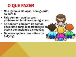 O QUE FAZER
• Não ignore a situação, nem guarde
só para ti;
• Fale com um adulto: pais,
professores, familiares, amigos, etc;
• Se não tem coragem de contar,
envie uma carta a coordenação da
escola denunciando a situação;
• De o seu apoio a uma vítima de
bullying.
 