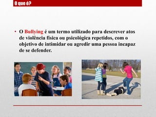 O que é?
• O Bullying é um termo utilizado para descrever atos
de violência física ou psicológica repetidos, com o
objetivo de intimidar ou agredir uma pessoa incapaz
de se defender.
 
