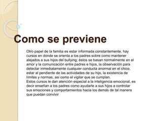 Como se previene
Otro papel de la familia es estar informada constantemente, hay
cursos en donde se orienta a los padres sobre como mantener
alejados a sus hijos del bullying; éstos se basan normalmente en el
amor y la comunicación entre padres e hijos, la observación para
detectar inmediatamente cualquier conducta anormal en el chico,
estar al pendiente de las actividades de su hijo, la existencia de
límites y normas, asi como el vigilar que se cumplan.
Estos cursos le dan atención especial a la inteligencia emocional, es
decir enseñan a los padres como ayudarle a sus hijos a controlar
sus emociones y comportamientos hacia los demás de tal manera
que puedan convivir
 