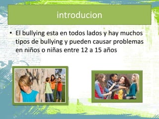 introducion
• El bullying esta en todos lados y hay muchos
tipos de bullying y pueden causar problemas
en niños o niñas entre 12 a 15 años