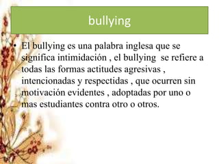 bullying
• El bullying es una palabra inglesa que se
significa intimidación , el bullying se refiere a
todas las formas actitudes agresivas ,
intencionadas y respectidas , que ocurren sin
motivación evidentes , adoptadas por uno o
mas estudiantes contra otro o otros.