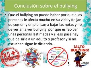 Conclusión sobre el bullying
• Que el bullying no puede haber por que a las
personas le afecta mucho en su vida y de jan
de comer y en piensan a bajar las notas y no
de verían a ver bullying por que es feo ver
unas personas lastimadas y si eso pasa hay
que de sirle a un adulto o profesor y si no
escuchan sigue le diciendo.