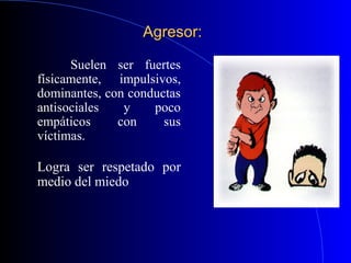 Agresor:Agresor:
Suelen ser fuertes
físicamente, impulsivos,
dominantes, con conductas
antisociales y poco
empáticos con sus
víctimas.
Logra ser respetado por
medio del miedo
 