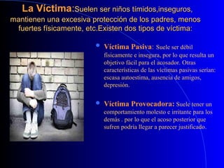 La VíctimaLa Víctima::Suelen ser niños tímidos,inseguros,Suelen ser niños tímidos,inseguros,
mantienen una excesiva protección de los padres, menosmantienen una excesiva protección de los padres, menos
fuertes físicamente, etc.fuertes físicamente, etc.Existen dos tipos de víctima:Existen dos tipos de víctima:
 Víctima Pasiva: Suele ser débil
físicamente e insegura, por lo que resulta un
objetivo fácil para el acosador. Otras
características de las víctimas pasivas serían:
escasa autoestima, ausencia de amigos,
depresión.
 Víctima Provocadora: Suele tener un
comportamiento molesto e irritante para los
demás . por lo que el acoso posterior que
sufren podría llegar a parecer justificado.
 