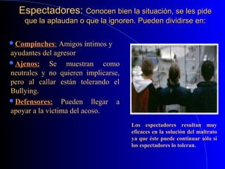 Espectadores:Espectadores: Conocen bien la situación, se les pideConocen bien la situación, se les pide
que la aplaudan o que la ignoren. Pueden dividirse en:que la aplaudan o que la ignoren. Pueden dividirse en:
Compinches: Amigos íntimos y
ayudantes del agresor.
Ajenos: Se muestran como
neutrales y no quieren implicarse,
pero al callar están tolerando el
Bullying.
Defensores: Pueden llegar a
apoyar a la víctima del acoso.
Los espectadores resultan muy
eficaces en la solución del maltrato
ya que éste puede continuar sólo si
los espectadores lo toleran.
 